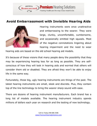 Avoid Embarrassment with Invisible Hearing Aids
                               Hearing instruments were once unattractive
                               and embarrassing to the wearer. They were
                               large, clunky, uncomfortable, cumbersome,
                               and occasionally emitted high squeals. Most
                               of the negative connotations lingering about
                               hearing impairment and the need to wear
hearing aids are based on the old school hearing aid models.

It’s because of these visions that many people deny the possibility that they
may be experiencing hearing loss for as long as possible. They are self-
conscious of how they will look in hearing aids and worried that others will
consider them old or disabled. They are afraid they won’t be able to enjoy
life in the same way.

Fortunately, those big, ugly hearing instruments are things of the past. The
latest hearing instruments are small, sleek and discrete. Plus, they contain
top of the line technology to bring the wearer sharp sound with ease.

There are dozens of hearing instrument manufacturers. Each brand has a
long list of models available. The hearing instrument industry spends
millions of dollars each year on research and the testing of new technology.



                             Call Us Today 248-686-2586
                          www.PremiumHearingSolutions.com
 