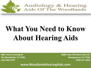 What You Need to Know
     About Hearing Aids
9001 Forest Crossing #E                 18001 Hwy 105 West Suite 101
The Woodlands, TX 77381                        Montgomery, TX 77356
(281) 882-3797                                        (936) 647-2858

                  www.WoodlandsHearingAids.com
 