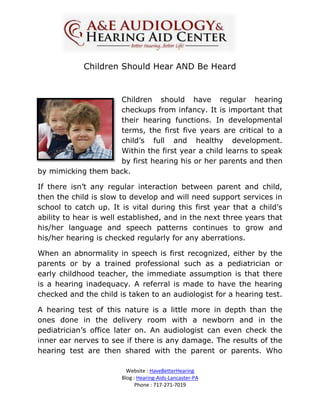 Children Should Hear AND Be Heard


                    Children should have regular hearing
                    checkups from infancy. It is important that
                    their hearing functions. In developmental
                    terms, the first five years are critical to a
                    child’s full and healthy development.
                    Within the first year a child learns to speak
                    by first hearing his or her parents and then
by mimicking them back.

If there isn’t any regular interaction between parent and child,
then the child is slow to develop and will need support services in
school to catch up. It is vital during this first year that a child’s
ability to hear is well established, and in the next three years that
his/her language and speech patterns continues to grow and
his/her hearing is checked regularly for any aberrations.

When an abnormality in speech is first recognized, either by the
parents or by a trained professional such as a pediatrician or
early childhood teacher, the immediate assumption is that there
is a hearing inadequacy. A referral is made to have the hearing
checked and the child is taken to an audiologist for a hearing test.

A hearing test of this nature is a little more in depth than the
ones done in the delivery room with a newborn and in the
pediatrician’s office later on. An audiologist can even check the
inner ear nerves to see if there is any damage. The results of the
hearing test are then shared with the parent or parents. Who

                         Website : HaveBetterHearing
                       Blog : Hearing-Aids-Lancaster-PA
                             Phone : 717-271-7019
 