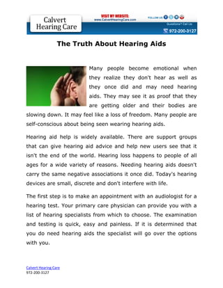 The Truth About Hearing Aids


                          Many people become emotional when
                          they realize they don't hear as well as
                          they once did and may need hearing
                          aids. They may see it as proof that they
                          are getting older and their bodies are
slowing down. It may feel like a loss of freedom. Many people are
self-conscious about being seen wearing hearing aids.

Hearing aid help is widely available. There are support groups
that can give hearing aid advice and help new users see that it
isn't the end of the world. Hearing loss happens to people of all
ages for a wide variety of reasons. Needing hearing aids doesn't
carry the same negative associations it once did. Today's hearing
devices are small, discrete and don't interfere with life.

The first step is to make an appointment with an audiologist for a
hearing test. Your primary care physician can provide you with a
list of hearing specialists from which to choose. The examination
and testing is quick, easy and painless. If it is determined that
you do need hearing aids the specialist will go over the options
with you.



Calvert Hearing Care
972-200-3127
 