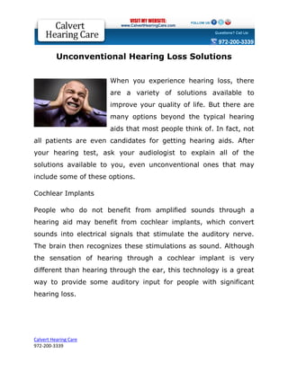 Unconventional Hearing Loss Solutions

                       When you experience hearing loss, there
                       are a variety of solutions available to
                       improve your quality of life. But there are
                       many options beyond the typical hearing
                       aids that most people think of. In fact, not
all patients are even candidates for getting hearing aids. After
your hearing test, ask your audiologist to explain all of the
solutions available to you, even unconventional ones that may
include some of these options.

Cochlear Implants

People who do not benefit from amplified sounds through a
hearing aid may benefit from cochlear implants, which convert
sounds into electrical signals that stimulate the auditory nerve.
The brain then recognizes these stimulations as sound. Although
the sensation of hearing through a cochlear implant is very
different than hearing through the ear, this technology is a great
way to provide some auditory input for people with significant
hearing loss.




Calvert Hearing Care
972-200-3339
 