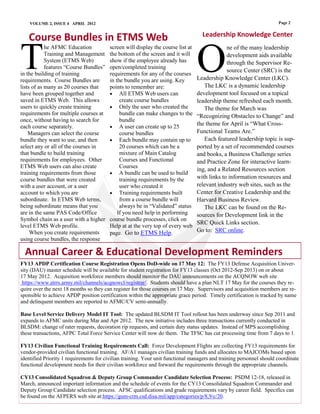 VOLUME 2, ISSUE 4 APRIL 2012                                                                                      Page 2

                                                                                    Leadership Knowledge Center
   Course Bundles in ETMS Web

T                                                                                 O
            he AFMC Education            screen will display the course list at                ne of the many leadership
            Training and Management      the bottom of the screen and it will                  development aids available
            System (ETMS Web)            show if the employee already has                      through the Supervisor Re-
            features “Course Bundles”    open/completed training
                                                                                               source Center (SRC) is the
in the building of training              requirements for any of the courses
requirements. Course Bundles are         in the bundle you are using. Key         Leadership Knowledge Center (LKC).
lists of as many as 20 courses that      points to remember are:                     The LKC is a dynamic leadership
have been grouped together and            All ETMS Web users can                 development tool focused on a topical
saved in ETMS Web. This allows                create course bundles               leadership theme refreshed each month.
users to quickly create training          Only the user who created the             The theme for March was
requirements for multiple courses at          bundle can make changes to the      “Recognizing Obstacles to Change” and
once, without having to search for            bundle
each course separately.                   A user can create up to 25
                                                                                  the theme for April is “What Cross-
    Managers can select the course            course bundles                      Functional Teams Are.”
bundle they want to use, and then         Each bundle may contain up to             Each featured leadership topic is sup-
select any or all of the courses in           20 courses which can be a           ported by a set of recommended courses
that bundle to build training                 mixture of Main Catalog             and books, a Business Challenge series
requirements for employees. Other             Courses and Functional              and Practice Zone for interactive learn-
ETMS Web users can also create                Courses
                                                                                  ing, and a Related Resources section
training requirements from those          A bundle can be used to build
course bundles that were created              training requirements by the        with links to information resources and
with a user account, or a user                user who created it                 relevant industry web sites, such as the
account to which you are                  Training requirements built            Center for Creative Leadership and the
subordinate. In ETMS Web terms,               from a course bundle will           Harvard Business Review.
being subordinate means that you              always be in “Validated” status        The LKC can be found on the Re-
are in the same PAS Code/Office              If you need help in performing       sources for Development link in the
Symbol chain as a user with a higher     course bundle processes, click on
                                                                                  SRC Quick Links section.
level ETMS Web profile.                  Help at at the very top of every web
     When you create requirements        page. Go to ETMS Help.                   Go to: SRC online.
using course bundles, the response

  Annual Career & Educational Development Reminders
FY13 APDP Certification Course Registration Opens DoD-wide on 17 May 12: The FY13 Defense Acquisition Univer-
sity (DAU) master schedule will be available for student registration for FY13 classes (Oct 2012-Sep 2013) on or about
17 May 2012. Acquisition workforce members should monitor the DAU announcements on the ACQNOW web site
 https://www.atrrs.army.mil/channels/acqnowcl/registrar/. Students should have a plan NLT 17 May for the courses they re-
quire over the next 18 months so they can register for those courses on 17 May. Supervisors and acquisition members are re-
sponsible to achieve APDP position certification within the appropriate grace period. Timely certification is tracked by name
and delinquent members are reported to AFMC/CV semi-annually.

Base Level Service Delivery Model IT Tool: The updated BLSDM IT Tool rollout has been underway since Sep 2011 and
expands to AFMC units during Mar and Apr 2012. The new initiative includes three transactions currently conducted in
BLSDM: change of rater requests, decoration rip requests, and certain duty status updates. Instead of MPS accomplishing
these transactions, AFPC Total Force Service Center will now do them. The TFSC has cut processing time from 7 days to 1.

FY13 Civilian Functional Training Requirements Call: Force Development Flights are collecting FY13 requirements for
vendor-provided civilian functional training. AF/A1 manages civilian training funds and allocates to MAJCOMs based upon
identified Priority 1 requirements for civilian training. Your unit functional managers and training personnel should coordinate
functional development needs for their civilian workforce and forward the requirements through the appropriate channels.

CY13 Consolidated Squadron & Deputy Group Commander Candidate Selection Process: PSDM 12-18, released in
March, announced important information and the schedule of events for the CY13 Consolidated Squadron Commander and
Deputy Group Candidate selection process. AFSC qualifications and grade requirements vary by career field. Specifics can
be found on the AFPERS web site at:https://gum-crm.csd.disa.mil/app/categories/p/8,9/c/20.
 