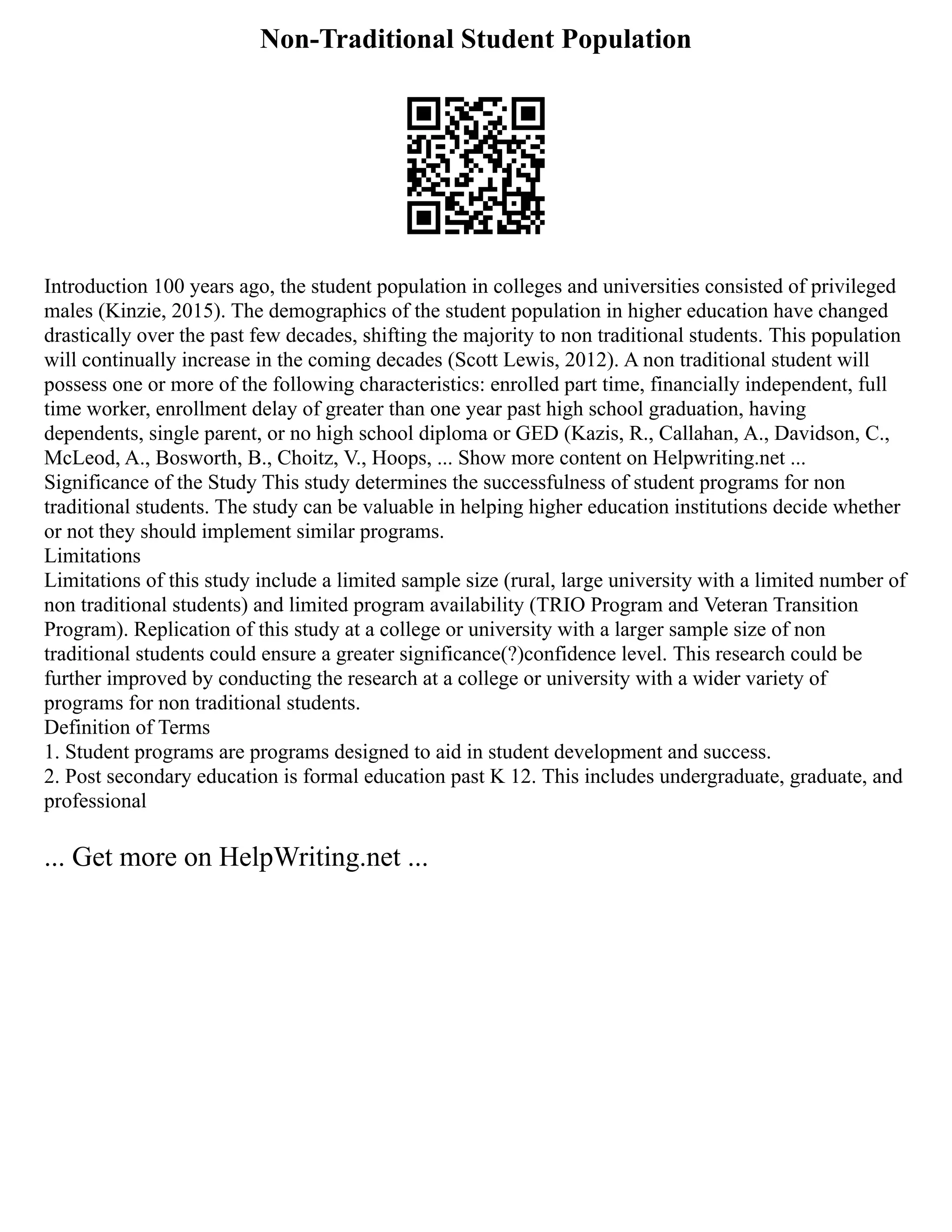 Non-Traditional Student Population
Introduction 100 years ago, the student population in colleges and universities consisted of privileged
males (Kinzie, 2015). The demographics of the student population in higher education have changed
drastically over the past few decades, shifting the majority to non traditional students. This population
will continually increase in the coming decades (Scott Lewis, 2012). A non traditional student will
possess one or more of the following characteristics: enrolled part time, financially independent, full
time worker, enrollment delay of greater than one year past high school graduation, having
dependents, single parent, or no high school diploma or GED (Kazis, R., Callahan, A., Davidson, C.,
McLeod, A., Bosworth, B., Choitz, V., Hoops, ... Show more content on Helpwriting.net ...
Significance of the Study This study determines the successfulness of student programs for non
traditional students. The study can be valuable in helping higher education institutions decide whether
or not they should implement similar programs.
Limitations
Limitations of this study include a limited sample size (rural, large university with a limited number of
non traditional students) and limited program availability (TRIO Program and Veteran Transition
Program). Replication of this study at a college or university with a larger sample size of non
traditional students could ensure a greater significance(?)confidence level. This research could be
further improved by conducting the research at a college or university with a wider variety of
programs for non traditional students.
Definition of Terms
1. Student programs are programs designed to aid in student development and success.
2. Post secondary education is formal education past K 12. This includes undergraduate, graduate, and
professional
... Get more on HelpWriting.net ...
 