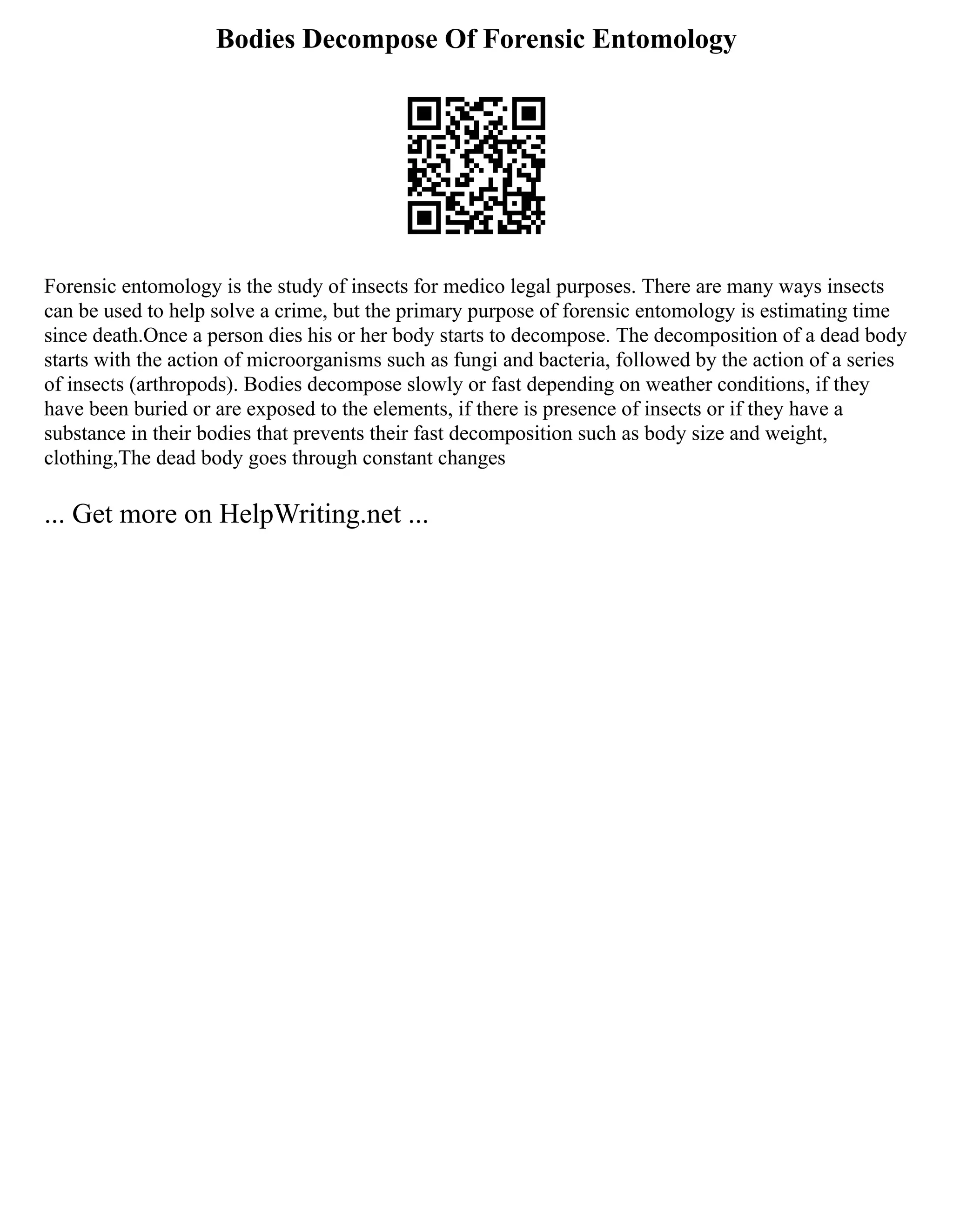 Bodies Decompose Of Forensic Entomology
Forensic entomology is the study of insects for medico legal purposes. There are many ways insects
can be used to help solve a crime, but the primary purpose of forensic entomology is estimating time
since death.Once a person dies his or her body starts to decompose. The decomposition of a dead body
starts with the action of microorganisms such as fungi and bacteria, followed by the action of a series
of insects (arthropods). Bodies decompose slowly or fast depending on weather conditions, if they
have been buried or are exposed to the elements, if there is presence of insects or if they have a
substance in their bodies that prevents their fast decomposition such as body size and weight,
clothing,The dead body goes through constant changes
... Get more on HelpWriting.net ...
 