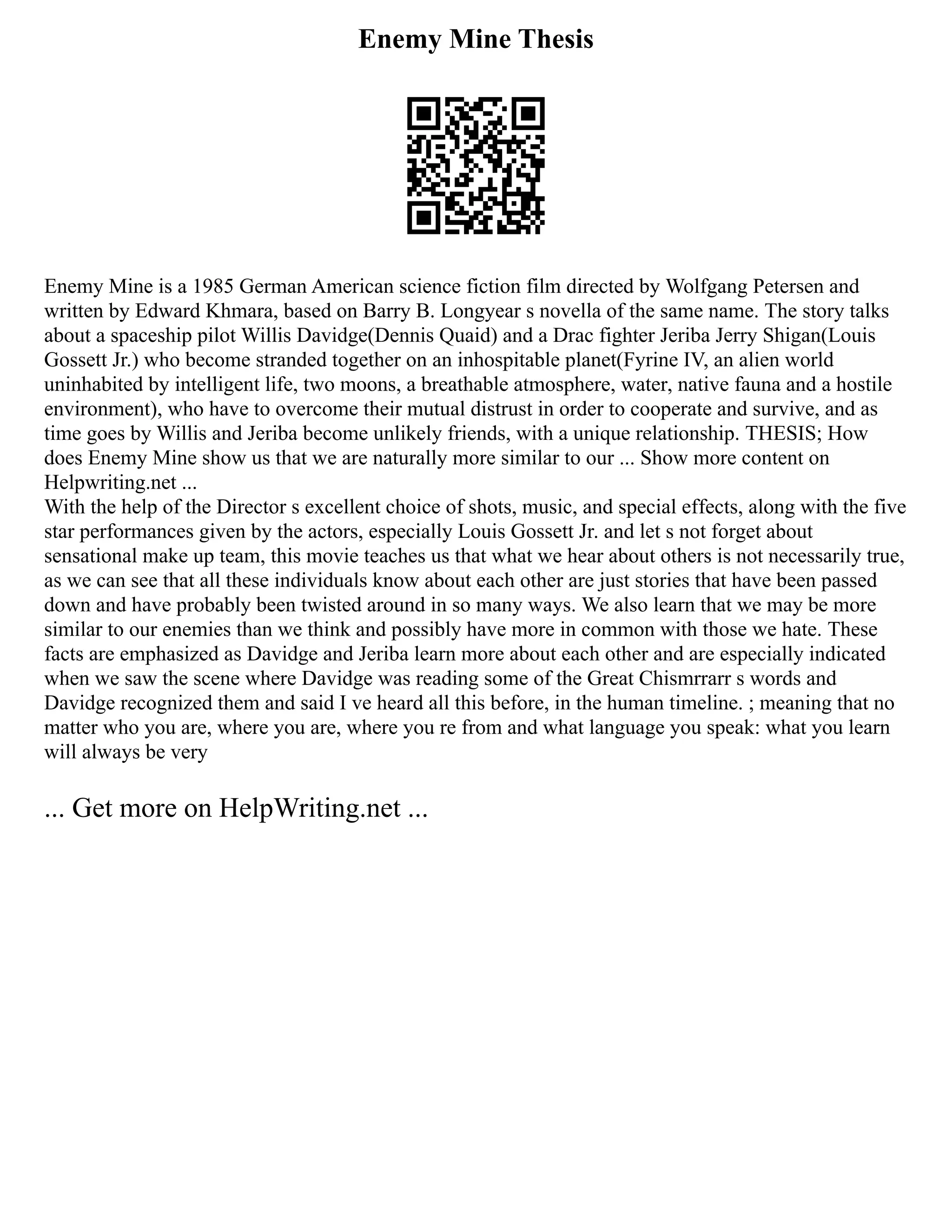 Enemy Mine Thesis
Enemy Mine is a 1985 German American science fiction film directed by Wolfgang Petersen and
written by Edward Khmara, based on Barry B. Longyear s novella of the same name. The story talks
about a spaceship pilot Willis Davidge(Dennis Quaid) and a Drac fighter Jeriba Jerry Shigan(Louis
Gossett Jr.) who become stranded together on an inhospitable planet(Fyrine IV, an alien world
uninhabited by intelligent life, two moons, a breathable atmosphere, water, native fauna and a hostile
environment), who have to overcome their mutual distrust in order to cooperate and survive, and as
time goes by Willis and Jeriba become unlikely friends, with a unique relationship. THESIS; How
does Enemy Mine show us that we are naturally more similar to our ... Show more content on
Helpwriting.net ...
With the help of the Director s excellent choice of shots, music, and special effects, along with the five
star performances given by the actors, especially Louis Gossett Jr. and let s not forget about
sensational make up team, this movie teaches us that what we hear about others is not necessarily true,
as we can see that all these individuals know about each other are just stories that have been passed
down and have probably been twisted around in so many ways. We also learn that we may be more
similar to our enemies than we think and possibly have more in common with those we hate. These
facts are emphasized as Davidge and Jeriba learn more about each other and are especially indicated
when we saw the scene where Davidge was reading some of the Great Chismrrarr s words and
Davidge recognized them and said I ve heard all this before, in the human timeline. ; meaning that no
matter who you are, where you are, where you re from and what language you speak: what you learn
will always be very
... Get more on HelpWriting.net ...
 