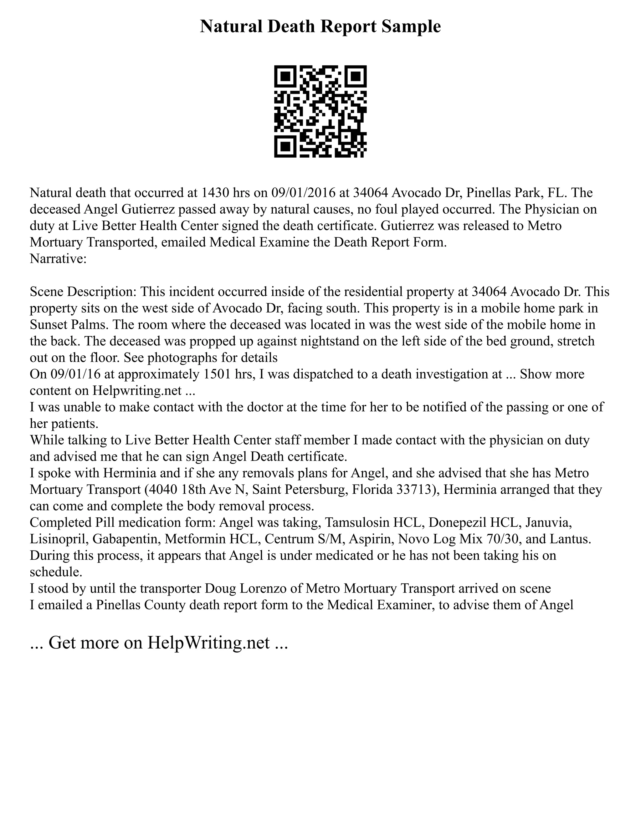 Natural Death Report Sample
Natural death that occurred at 1430 hrs on 09/01/2016 at 34064 Avocado Dr, Pinellas Park, FL. The
deceased Angel Gutierrez passed away by natural causes, no foul played occurred. The Physician on
duty at Live Better Health Center signed the death certificate. Gutierrez was released to Metro
Mortuary Transported, emailed Medical Examine the Death Report Form.
Narrative:
Scene Description: This incident occurred inside of the residential property at 34064 Avocado Dr. This
property sits on the west side of Avocado Dr, facing south. This property is in a mobile home park in
Sunset Palms. The room where the deceased was located in was the west side of the mobile home in
the back. The deceased was propped up against nightstand on the left side of the bed ground, stretch
out on the floor. See photographs for details
On 09/01/16 at approximately 1501 hrs, I was dispatched to a death investigation at ... Show more
content on Helpwriting.net ...
I was unable to make contact with the doctor at the time for her to be notified of the passing or one of
her patients.
While talking to Live Better Health Center staff member I made contact with the physician on duty
and advised me that he can sign Angel Death certificate.
I spoke with Herminia and if she any removals plans for Angel, and she advised that she has Metro
Mortuary Transport (4040 18th Ave N, Saint Petersburg, Florida 33713), Herminia arranged that they
can come and complete the body removal process.
Completed Pill medication form: Angel was taking, Tamsulosin HCL, Donepezil HCL, Januvia,
Lisinopril, Gabapentin, Metformin HCL, Centrum S/M, Aspirin, Novo Log Mix 70/30, and Lantus.
During this process, it appears that Angel is under medicated or he has not been taking his on
schedule.
I stood by until the transporter Doug Lorenzo of Metro Mortuary Transport arrived on scene
I emailed a Pinellas County death report form to the Medical Examiner, to advise them of Angel
... Get more on HelpWriting.net ...
 