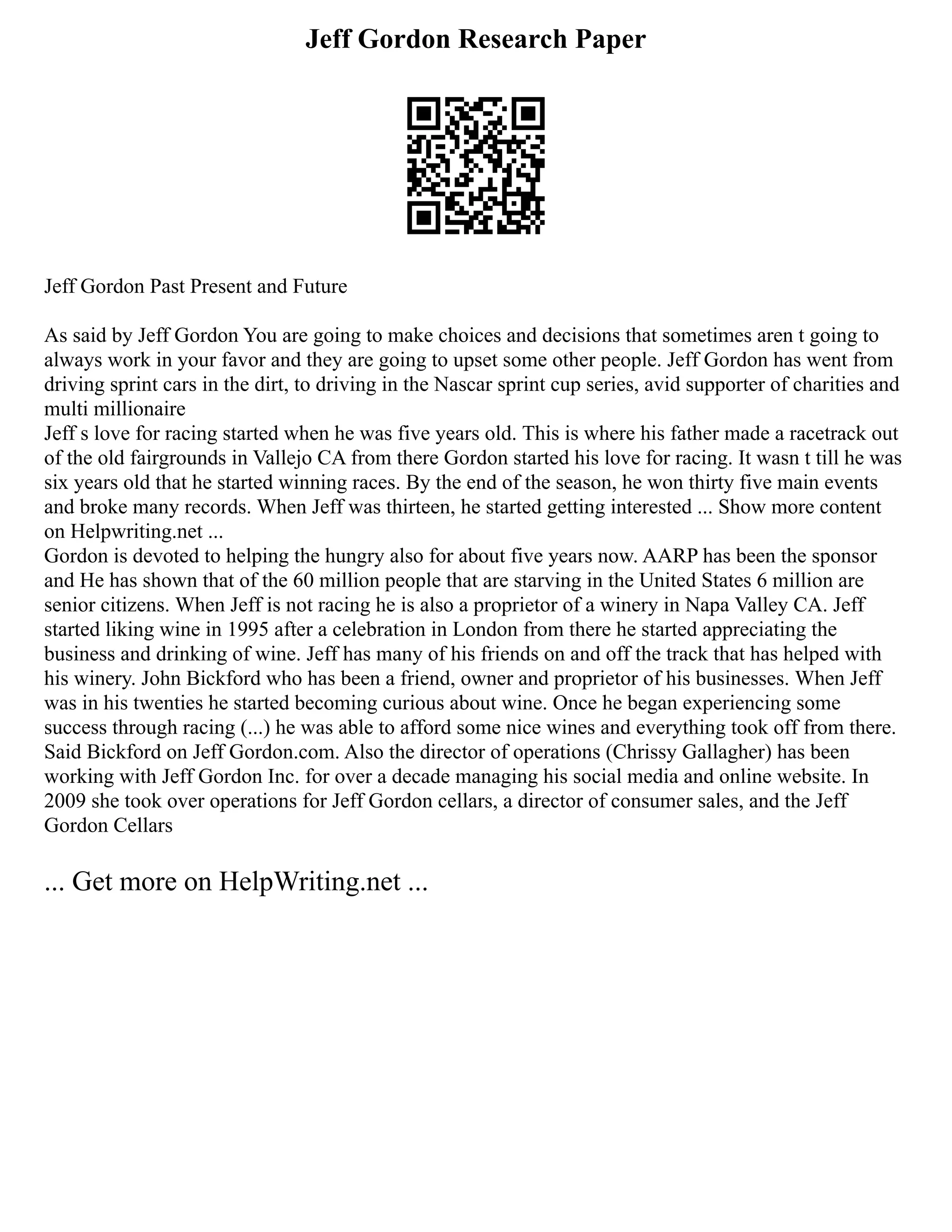 Jeff Gordon Research Paper
Jeff Gordon Past Present and Future
As said by Jeff Gordon You are going to make choices and decisions that sometimes aren t going to
always work in your favor and they are going to upset some other people. Jeff Gordon has went from
driving sprint cars in the dirt, to driving in the Nascar sprint cup series, avid supporter of charities and
multi millionaire
Jeff s love for racing started when he was five years old. This is where his father made a racetrack out
of the old fairgrounds in Vallejo CA from there Gordon started his love for racing. It wasn t till he was
six years old that he started winning races. By the end of the season, he won thirty five main events
and broke many records. When Jeff was thirteen, he started getting interested ... Show more content
on Helpwriting.net ...
Gordon is devoted to helping the hungry also for about five years now. AARP has been the sponsor
and He has shown that of the 60 million people that are starving in the United States 6 million are
senior citizens. When Jeff is not racing he is also a proprietor of a winery in Napa Valley CA. Jeff
started liking wine in 1995 after a celebration in London from there he started appreciating the
business and drinking of wine. Jeff has many of his friends on and off the track that has helped with
his winery. John Bickford who has been a friend, owner and proprietor of his businesses. When Jeff
was in his twenties he started becoming curious about wine. Once he began experiencing some
success through racing (...) he was able to afford some nice wines and everything took off from there.
Said Bickford on Jeff Gordon.com. Also the director of operations (Chrissy Gallagher) has been
working with Jeff Gordon Inc. for over a decade managing his social media and online website. In
2009 she took over operations for Jeff Gordon cellars, a director of consumer sales, and the Jeff
Gordon Cellars
... Get more on HelpWriting.net ...
 