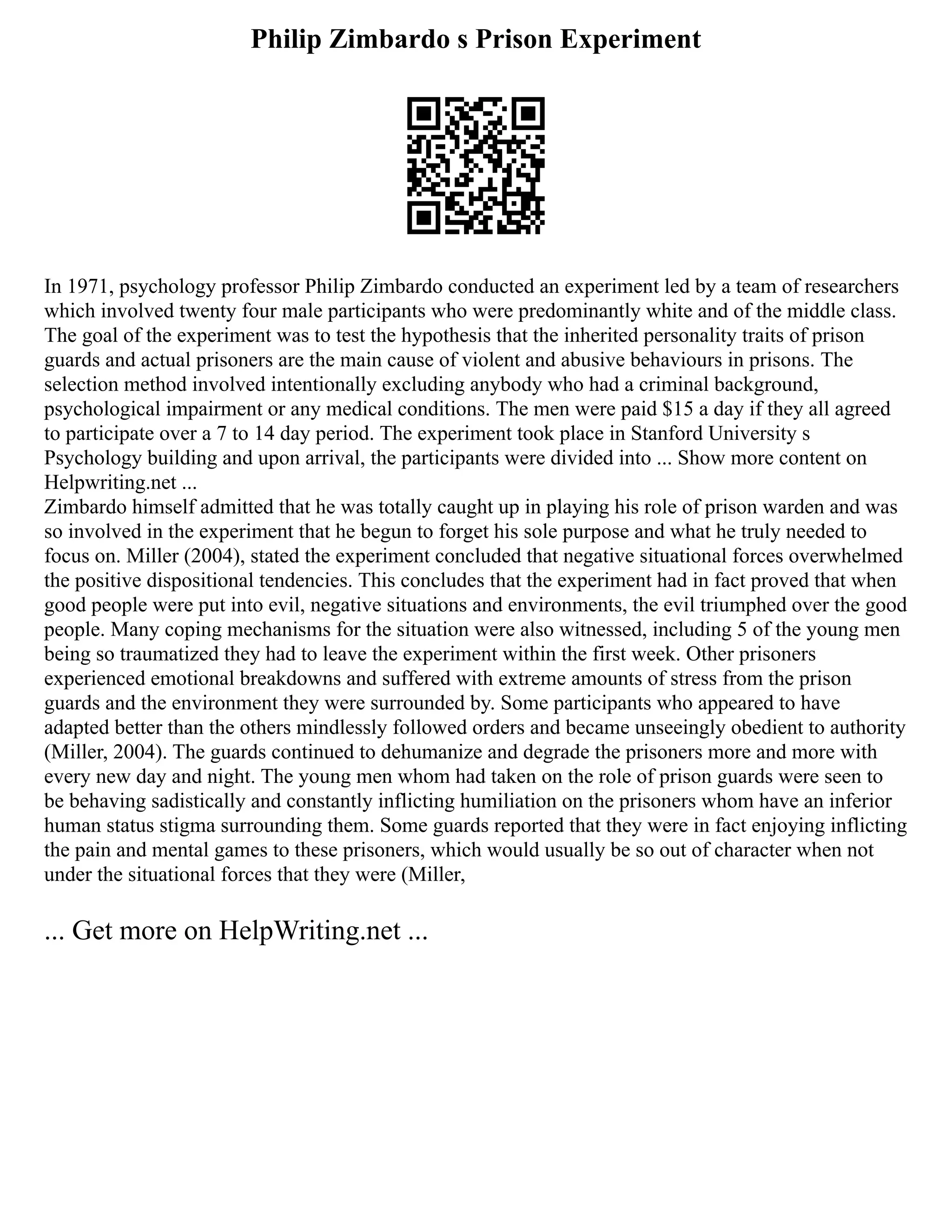 Philip Zimbardo s Prison Experiment
In 1971, psychology professor Philip Zimbardo conducted an experiment led by a team of researchers
which involved twenty four male participants who were predominantly white and of the middle class.
The goal of the experiment was to test the hypothesis that the inherited personality traits of prison
guards and actual prisoners are the main cause of violent and abusive behaviours in prisons. The
selection method involved intentionally excluding anybody who had a criminal background,
psychological impairment or any medical conditions. The men were paid $15 a day if they all agreed
to participate over a 7 to 14 day period. The experiment took place in Stanford University s
Psychology building and upon arrival, the participants were divided into ... Show more content on
Helpwriting.net ...
Zimbardo himself admitted that he was totally caught up in playing his role of prison warden and was
so involved in the experiment that he begun to forget his sole purpose and what he truly needed to
focus on. Miller (2004), stated the experiment concluded that negative situational forces overwhelmed
the positive dispositional tendencies. This concludes that the experiment had in fact proved that when
good people were put into evil, negative situations and environments, the evil triumphed over the good
people. Many coping mechanisms for the situation were also witnessed, including 5 of the young men
being so traumatized they had to leave the experiment within the first week. Other prisoners
experienced emotional breakdowns and suffered with extreme amounts of stress from the prison
guards and the environment they were surrounded by. Some participants who appeared to have
adapted better than the others mindlessly followed orders and became unseeingly obedient to authority
(Miller, 2004). The guards continued to dehumanize and degrade the prisoners more and more with
every new day and night. The young men whom had taken on the role of prison guards were seen to
be behaving sadistically and constantly inflicting humiliation on the prisoners whom have an inferior
human status stigma surrounding them. Some guards reported that they were in fact enjoying inflicting
the pain and mental games to these prisoners, which would usually be so out of character when not
under the situational forces that they were (Miller,
... Get more on HelpWriting.net ...
 