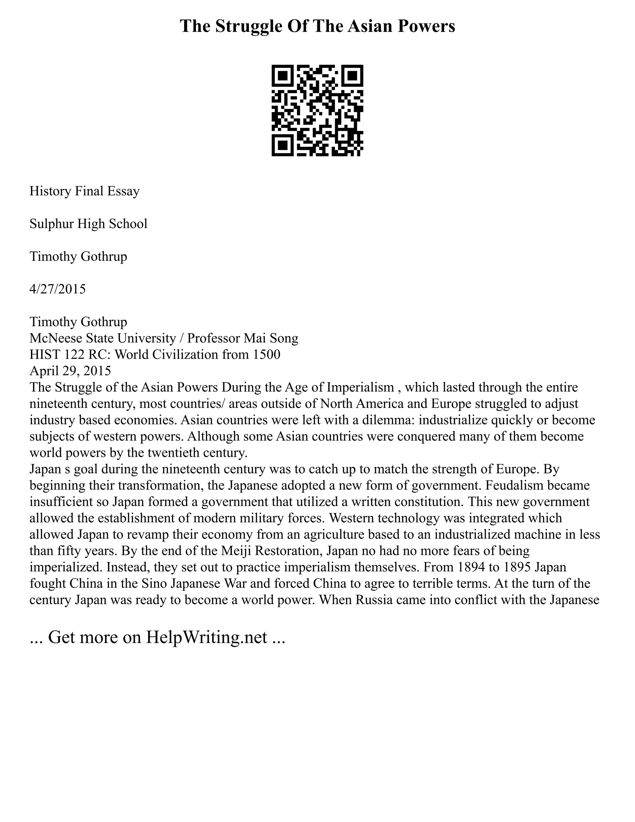 The Struggle Of The Asian Powers
History Final Essay
Sulphur High School
Timothy Gothrup
4/27/2015
Timothy Gothrup
McNeese State University / Professor Mai Song
HIST 122 RC: World Civilization from 1500
April 29, 2015
The Struggle of the Asian Powers During the Age of Imperialism , which lasted through the entire
nineteenth century, most countries/ areas outside of North America and Europe struggled to adjust
industry based economies. Asian countries were left with a dilemma: industrialize quickly or become
subjects of western powers. Although some Asian countries were conquered many of them become
world powers by the twentieth century.
Japan s goal during the nineteenth century was to catch up to match the strength of Europe. By
beginning their transformation, the Japanese adopted a new form of government. Feudalism became
insufficient so Japan formed a government that utilized a written constitution. This new government
allowed the establishment of modern military forces. Western technology was integrated which
allowed Japan to revamp their economy from an agriculture based to an industrialized machine in less
than fifty years. By the end of the Meiji Restoration, Japan no had no more fears of being
imperialized. Instead, they set out to practice imperialism themselves. From 1894 to 1895 Japan
fought China in the Sino Japanese War and forced China to agree to terrible terms. At the turn of the
century Japan was ready to become a world power. When Russia came into conflict with the Japanese
... Get more on HelpWriting.net ...
 