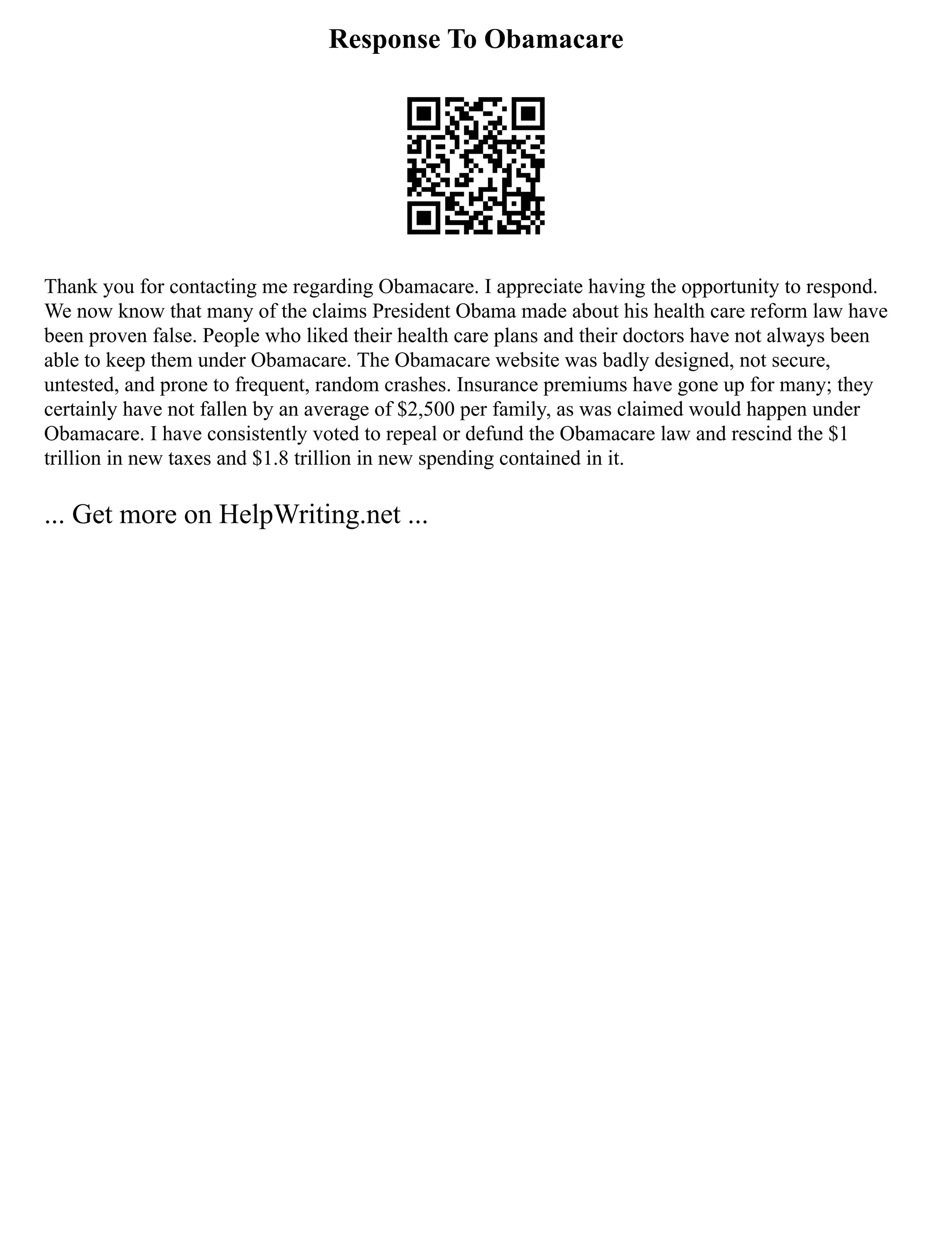 Response To Obamacare
Thank you for contacting me regarding Obamacare. I appreciate having the opportunity to respond.
We now know that many of the claims President Obama made about his health care reform law have
been proven false. People who liked their health care plans and their doctors have not always been
able to keep them under Obamacare. The Obamacare website was badly designed, not secure,
untested, and prone to frequent, random crashes. Insurance premiums have gone up for many; they
certainly have not fallen by an average of $2,500 per family, as was claimed would happen under
Obamacare. I have consistently voted to repeal or defund the Obamacare law and rescind the $1
trillion in new taxes and $1.8 trillion in new spending contained in it.
... Get more on HelpWriting.net ...
 