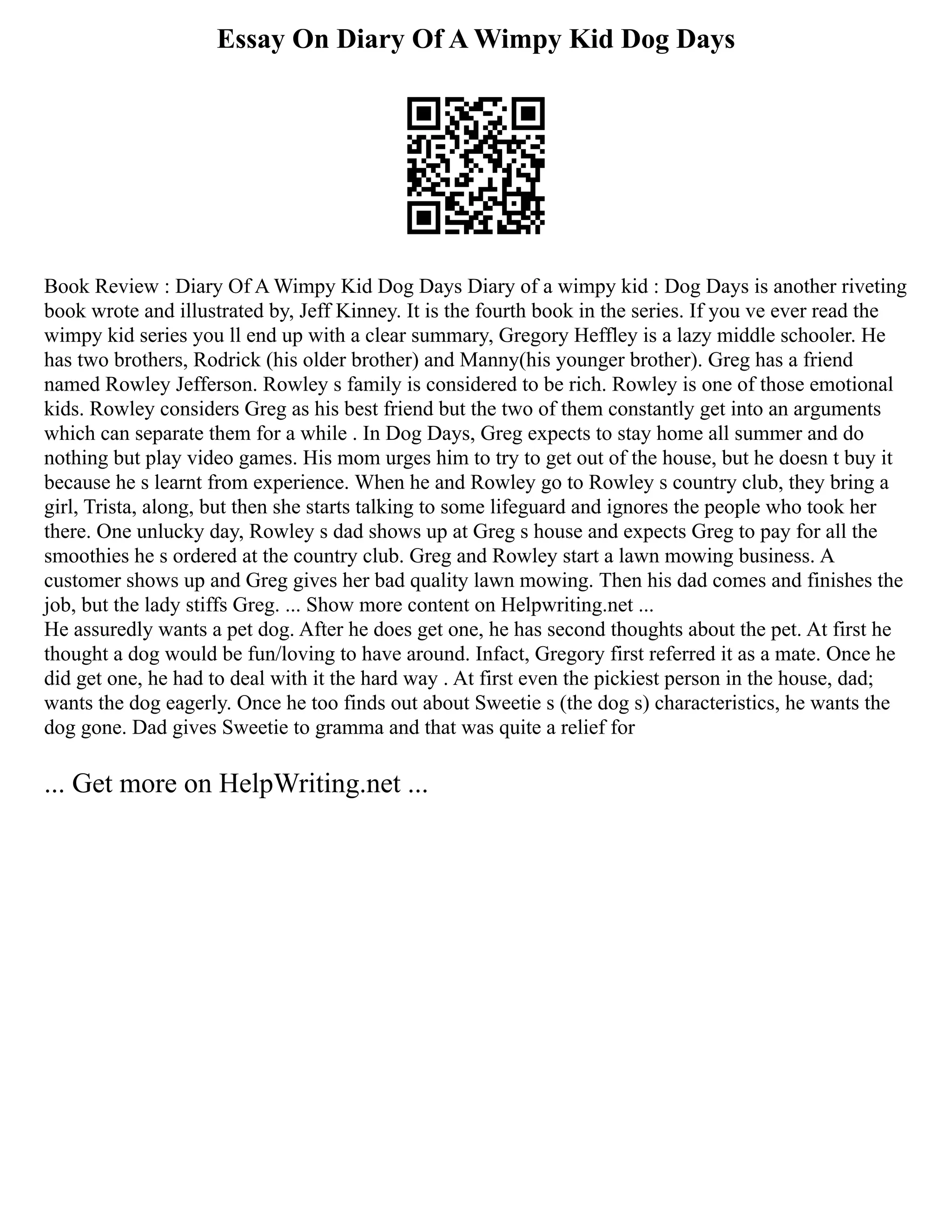 Essay On Diary Of A Wimpy Kid Dog Days
Book Review : Diary Of A Wimpy Kid Dog Days Diary of a wimpy kid : Dog Days is another riveting
book wrote and illustrated by, Jeff Kinney. It is the fourth book in the series. If you ve ever read the
wimpy kid series you ll end up with a clear summary, Gregory Heffley is a lazy middle schooler. He
has two brothers, Rodrick (his older brother) and Manny(his younger brother). Greg has a friend
named Rowley Jefferson. Rowley s family is considered to be rich. Rowley is one of those emotional
kids. Rowley considers Greg as his best friend but the two of them constantly get into an arguments
which can separate them for a while . In Dog Days, Greg expects to stay home all summer and do
nothing but play video games. His mom urges him to try to get out of the house, but he doesn t buy it
because he s learnt from experience. When he and Rowley go to Rowley s country club, they bring a
girl, Trista, along, but then she starts talking to some lifeguard and ignores the people who took her
there. One unlucky day, Rowley s dad shows up at Greg s house and expects Greg to pay for all the
smoothies he s ordered at the country club. Greg and Rowley start a lawn mowing business. A
customer shows up and Greg gives her bad quality lawn mowing. Then his dad comes and finishes the
job, but the lady stiffs Greg. ... Show more content on Helpwriting.net ...
He assuredly wants a pet dog. After he does get one, he has second thoughts about the pet. At first he
thought a dog would be fun/loving to have around. Infact, Gregory first referred it as a mate. Once he
did get one, he had to deal with it the hard way . At first even the pickiest person in the house, dad;
wants the dog eagerly. Once he too finds out about Sweetie s (the dog s) characteristics, he wants the
dog gone. Dad gives Sweetie to gramma and that was quite a relief for
... Get more on HelpWriting.net ...
 