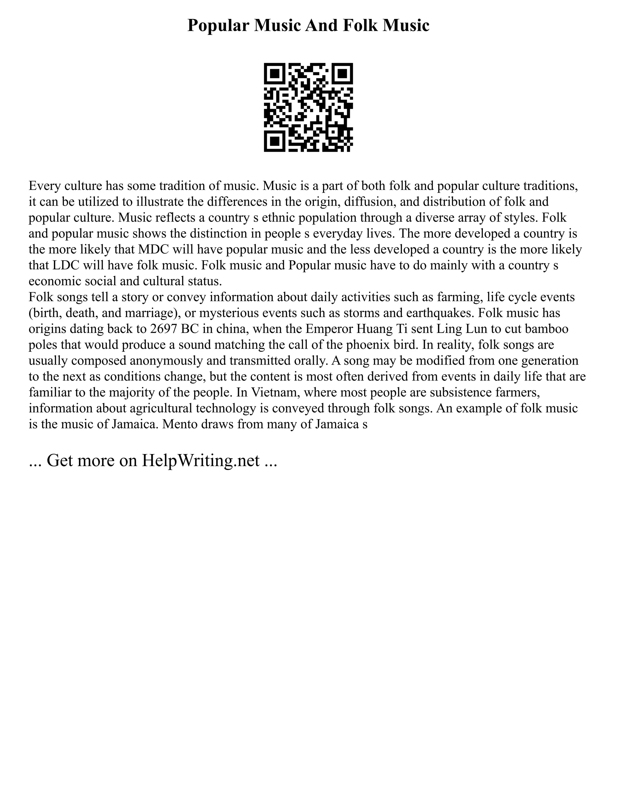 Popular Music And Folk Music
Every culture has some tradition of music. Music is a part of both folk and popular culture traditions,
it can be utilized to illustrate the differences in the origin, diffusion, and distribution of folk and
popular culture. Music reflects a country s ethnic population through a diverse array of styles. Folk
and popular music shows the distinction in people s everyday lives. The more developed a country is
the more likely that MDC will have popular music and the less developed a country is the more likely
that LDC will have folk music. Folk music and Popular music have to do mainly with a country s
economic social and cultural status.
Folk songs tell a story or convey information about daily activities such as farming, life cycle events
(birth, death, and marriage), or mysterious events such as storms and earthquakes. Folk music has
origins dating back to 2697 BC in china, when the Emperor Huang Ti sent Ling Lun to cut bamboo
poles that would produce a sound matching the call of the phoenix bird. In reality, folk songs are
usually composed anonymously and transmitted orally. A song may be modified from one generation
to the next as conditions change, but the content is most often derived from events in daily life that are
familiar to the majority of the people. In Vietnam, where most people are subsistence farmers,
information about agricultural technology is conveyed through folk songs. An example of folk music
is the music of Jamaica. Mento draws from many of Jamaica s
... Get more on HelpWriting.net ...
 