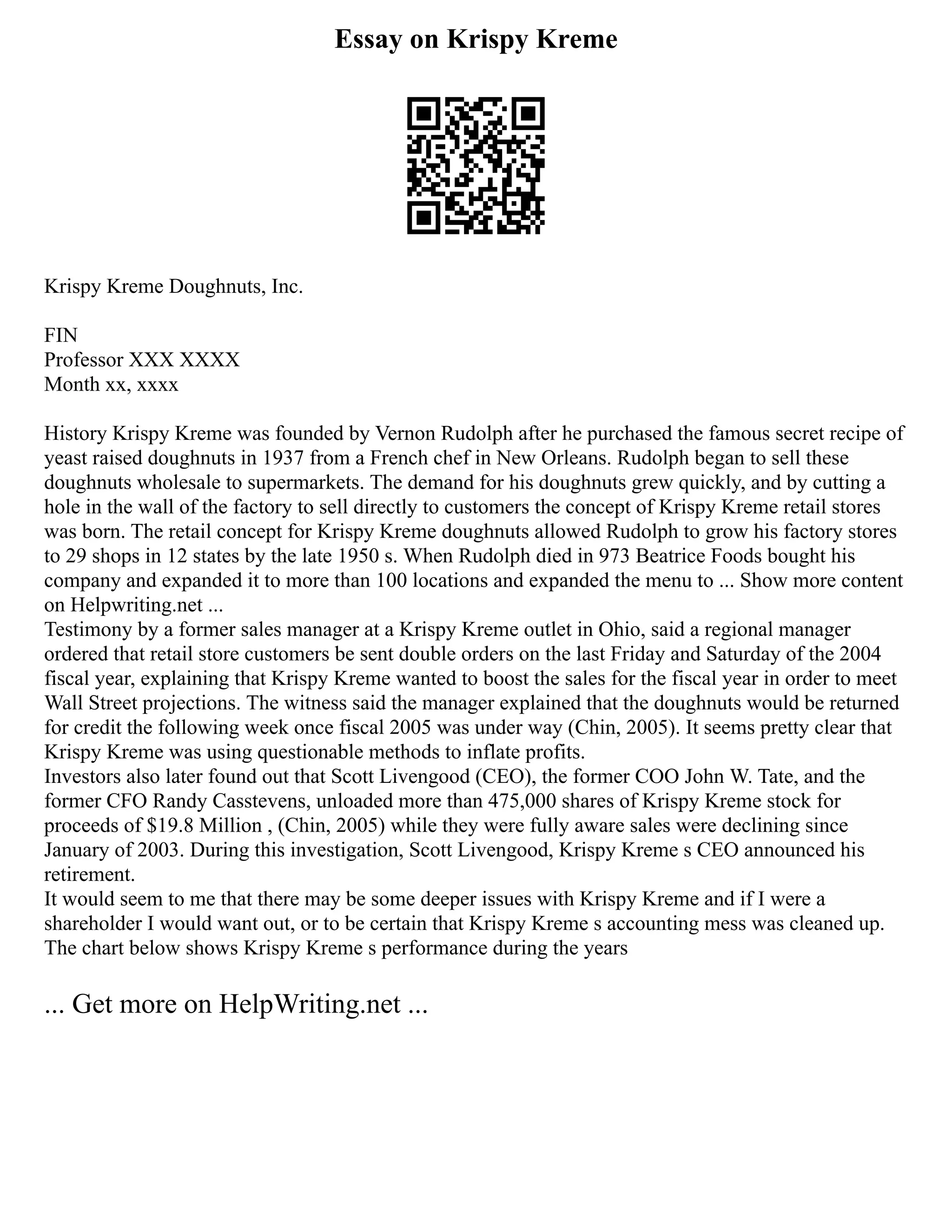 Essay on Krispy Kreme
Krispy Kreme Doughnuts, Inc.
FIN
Professor XXX XXXX
Month xx, xxxx
History Krispy Kreme was founded by Vernon Rudolph after he purchased the famous secret recipe of
yeast raised doughnuts in 1937 from a French chef in New Orleans. Rudolph began to sell these
doughnuts wholesale to supermarkets. The demand for his doughnuts grew quickly, and by cutting a
hole in the wall of the factory to sell directly to customers the concept of Krispy Kreme retail stores
was born. The retail concept for Krispy Kreme doughnuts allowed Rudolph to grow his factory stores
to 29 shops in 12 states by the late 1950 s. When Rudolph died in 973 Beatrice Foods bought his
company and expanded it to more than 100 locations and expanded the menu to ... Show more content
on Helpwriting.net ...
Testimony by a former sales manager at a Krispy Kreme outlet in Ohio, said a regional manager
ordered that retail store customers be sent double orders on the last Friday and Saturday of the 2004
fiscal year, explaining that Krispy Kreme wanted to boost the sales for the fiscal year in order to meet
Wall Street projections. The witness said the manager explained that the doughnuts would be returned
for credit the following week once fiscal 2005 was under way (Chin, 2005). It seems pretty clear that
Krispy Kreme was using questionable methods to inflate profits.
Investors also later found out that Scott Livengood (CEO), the former COO John W. Tate, and the
former CFO Randy Casstevens, unloaded more than 475,000 shares of Krispy Kreme stock for
proceeds of $19.8 Million , (Chin, 2005) while they were fully aware sales were declining since
January of 2003. During this investigation, Scott Livengood, Krispy Kreme s CEO announced his
retirement.
It would seem to me that there may be some deeper issues with Krispy Kreme and if I were a
shareholder I would want out, or to be certain that Krispy Kreme s accounting mess was cleaned up.
The chart below shows Krispy Kreme s performance during the years
... Get more on HelpWriting.net ...
 