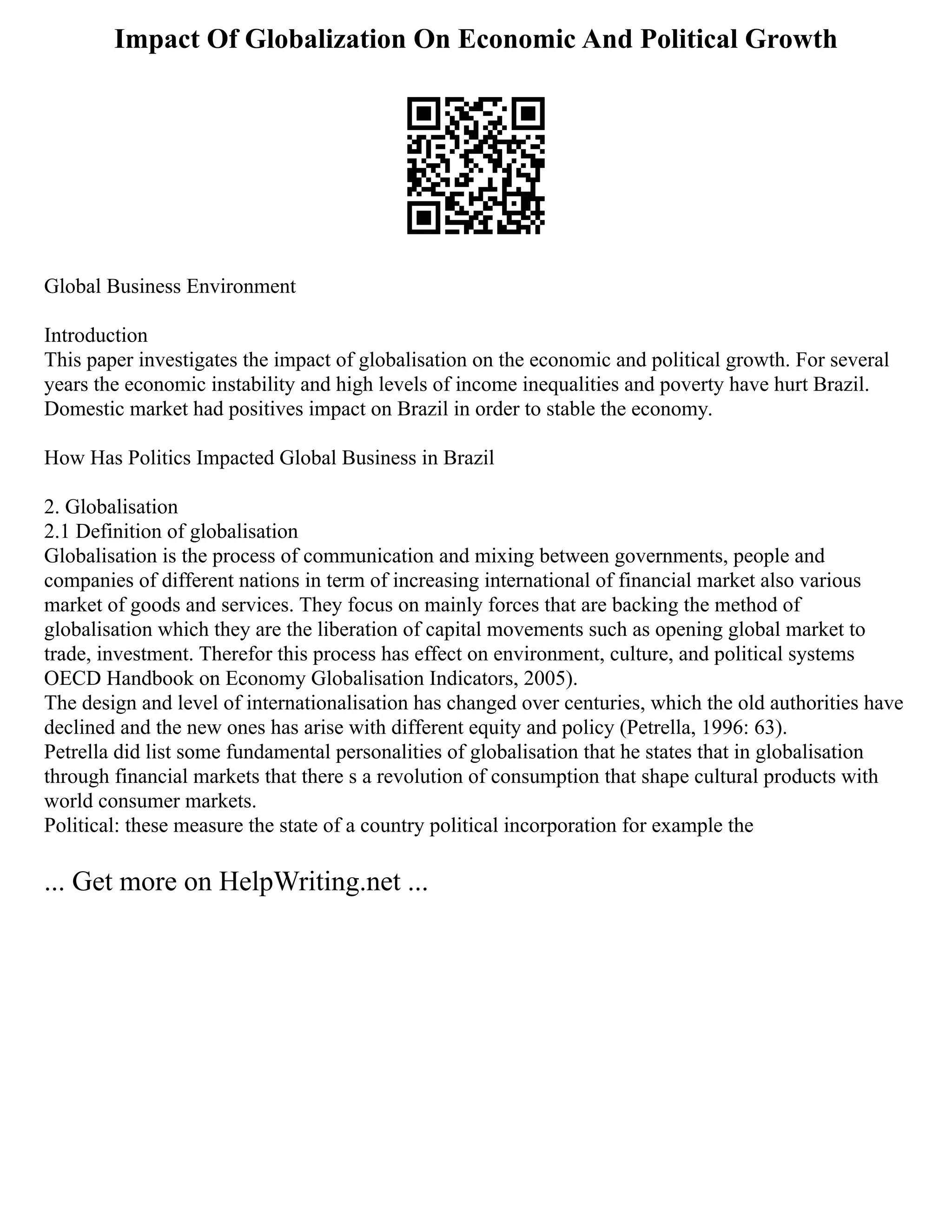 Impact Of Globalization On Economic And Political Growth
Global Business Environment
Introduction
This paper investigates the impact of globalisation on the economic and political growth. For several
years the economic instability and high levels of income inequalities and poverty have hurt Brazil.
Domestic market had positives impact on Brazil in order to stable the economy.
How Has Politics Impacted Global Business in Brazil
2. Globalisation
2.1 Definition of globalisation
Globalisation is the process of communication and mixing between governments, people and
companies of different nations in term of increasing international of financial market also various
market of goods and services. They focus on mainly forces that are backing the method of
globalisation which they are the liberation of capital movements such as opening global market to
trade, investment. Therefor this process has effect on environment, culture, and political systems
OECD Handbook on Economy Globalisation Indicators, 2005).
The design and level of internationalisation has changed over centuries, which the old authorities have
declined and the new ones has arise with different equity and policy (Petrella, 1996: 63).
Petrella did list some fundamental personalities of globalisation that he states that in globalisation
through financial markets that there s a revolution of consumption that shape cultural products with
world consumer markets.
Political: these measure the state of a country political incorporation for example the
... Get more on HelpWriting.net ...
 