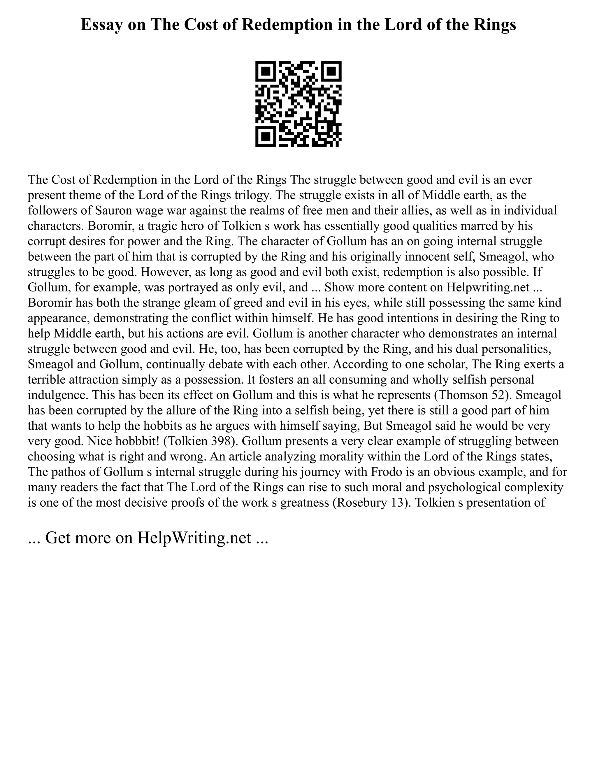 Essay on The Cost of Redemption in the Lord of the Rings
The Cost of Redemption in the Lord of the Rings The struggle between good and evil is an ever
present theme of the Lord of the Rings trilogy. The struggle exists in all of Middle earth, as the
followers of Sauron wage war against the realms of free men and their allies, as well as in individual
characters. Boromir, a tragic hero of Tolkien s work has essentially good qualities marred by his
corrupt desires for power and the Ring. The character of Gollum has an on going internal struggle
between the part of him that is corrupted by the Ring and his originally innocent self, Smeagol, who
struggles to be good. However, as long as good and evil both exist, redemption is also possible. If
Gollum, for example, was portrayed as only evil, and ... Show more content on Helpwriting.net ...
Boromir has both the strange gleam of greed and evil in his eyes, while still possessing the same kind
appearance, demonstrating the conflict within himself. He has good intentions in desiring the Ring to
help Middle earth, but his actions are evil. Gollum is another character who demonstrates an internal
struggle between good and evil. He, too, has been corrupted by the Ring, and his dual personalities,
Smeagol and Gollum, continually debate with each other. According to one scholar, The Ring exerts a
terrible attraction simply as a possession. It fosters an all consuming and wholly selfish personal
indulgence. This has been its effect on Gollum and this is what he represents (Thomson 52). Smeagol
has been corrupted by the allure of the Ring into a selfish being, yet there is still a good part of him
that wants to help the hobbits as he argues with himself saying, But Smeagol said he would be very
very good. Nice hobbbit! (Tolkien 398). Gollum presents a very clear example of struggling between
choosing what is right and wrong. An article analyzing morality within the Lord of the Rings states,
The pathos of Gollum s internal struggle during his journey with Frodo is an obvious example, and for
many readers the fact that The Lord of the Rings can rise to such moral and psychological complexity
is one of the most decisive proofs of the work s greatness (Rosebury 13). Tolkien s presentation of
... Get more on HelpWriting.net ...
 