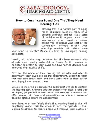 How to Convince a Loved One That They Need
                  Hearing Aids
                       Hearing loss is a normal part of aging
                       for most people. Even so, many of us
                       become defensive and fall into a state
                       of denial when it happens to us. Have
                       you noticed your parent or spouse
                       asking you to repeat your part of the
                       conversation multiple times? Does
                       watching television with them cause
your head to vibrate? Maybe it’s time to investigate hearing
specialists.

Hearing aid advice may be easier to take from someone who
already uses hearing aids. Ask a friend, family member or
neighbor to explain to your loved one how hearing devices have
improved their quality of life.

Find out the name of their hearing aid provider and offer to
accompany your loved one on the appointment. Explain to them
that you care about them and don’t want them to miss out on
anything going on around them.

Explain to them the procedures the audiologist will use to perform
the hearing test. Knowing what to expect often goes a long way
in helping people feel at ease. Find resources and materials that
offer hearing aid help and suggestions so you are aware of
possible options before the appointment.

Your loved one may falsely think that wearing hearing aids will
negatively impact their life when, in fact, the opposite is true.
Getting treatment for hearing loss will improve their quality of

                        Website : HaveBetterHearing
                      Blog : Hearing-Aids-Lancaster-PA
                            Phone : 717-392-4327
 