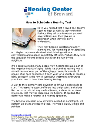 How to Schedule a Hearing Test

                              Have you noticed that a loved one doesn’t
                              seem to hear as well as they once did?
                              Perhaps they ask you to repeat yourself
                              several times and then give up in
                              frustration when they still don’t
                              understand.

                       They may become irritated and angry,
                       blaming you for mumbling or not speaking
up. Maybe they misunderstand what is being said in a
conversation and respond completely off topic. Perhaps they need
the television volume so loud that it can be hurt by the
neighbors.

It’s a sensitive topic. Many people view hearing loss as a sign of
the negative impact of aging. While it’s true that hearing loss is
sometimes a normal part of the aging process, thousands of
people of all ages experience it each year for a variety of reasons.
Early detection is the key to successful treatment. Encourage
your loved one to have their hearing testing.

A visit to their primary care physician is always a good place to
start. This eases reluctant sufferers into the process and allows
the doctor to rule out any medical issues, such as ear or sinus
infections, that may be impacting the hearing. If needed, the
doctor will make a referral to a hearing specialist.

The hearing specialist, also sometimes called an audiologist, will
perform an exam and hearing test. The visit is quick, simple and
painless.


Hearing Center of Broward
3170 N. Federal Hwy., Ste. 208, Lighthouse Point, FL 33064, 954-943-9020
5975 N Federal Highway, Ft. Lauderdale, Florida, 33308, (954) 633-7374
4887 Coconut Creek Parkway, Coconut Creek, Florida, 33063, (954) 633-8630
 