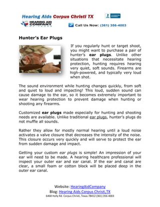Hunter’s Ear Plugs
                                   If you regularly hunt or target shoot,
                                   you might want to purchase a pair of
                                   hunter’s ear plugs. Unlike other
                                   situations that necessitate hearing
                                   protection, hunting requires hearing
                                   very quiet, soft sounds. Firearms are
                                   high-powered, and typically very loud
                                   when shot.

The sound environment while hunting changes quickly, from soft
and quiet to loud and impacting! This loud, sudden sound can
cause damage to the ear, so it becomes extremely important to
wear hearing protection to prevent damage when hunting or
shooting any firearms.

Customized ear plugs made especially for hunting and shooting
needs are available. Unlike traditional ear plugs, hunter’s plugs do
not muffle all sounds.

Rather they allow for mostly normal hearing until a loud noise
activates a valve closure that decreases the intensity of the noise.
This closure occurs very quickly and will serve to protect the ear
from sudden damage and impact.

Getting your custom ear plugs is simple! An impression of your
ear will need to be made. A hearing healthcare professional will
inspect your outer ear and ear canal. If the ear and canal are
clear, a small foam or cotton block will be placed deep in the
outer ear canal.



                     Website: HearingAidCompany
                  Blog: Hearing Aids Corpus Christi,TX
               6468 Holly Rd. Corpus Christi, Texas 78412 (361) 356-4003
 