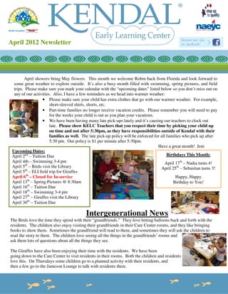 April 2012 Newsletter




        April showers bring May flowers. This month we welcome Robin back from Florida and look forward to
  some great weather to explore outside. It’s also a busy month filled with swimming, spring pictures, and field
  trips. Please make sure you mark your calendar with the “upcoming dates” listed below so you don’t miss out on
  any of our activities. Also, I have a few reminders as we head into warmer weather:
                   • Please make sure your child has extra clothes that go with our warmer weather. For example,
                       short-sleeved shirts, shorts, etc.
                   • Part-time families no longer receive vacation credits. Please remember you will need to pay
                       for the weeks your child is out as you plan your vacations.
                   • We have been having many late pick-ups lately and it’s causing our teachers to clock out
                       late. Please show KELC Teachers that you respect their time by picking your child up
                       on time and not after 5:30pm, as they have responsibilities outside of Kendal with their
                       families as well. The late pick-up policy will be enforced for all families who pick up after
                       5:30 pm. Our policy is $1 per minute after 5:30pm.
                                                                                    Have a great month! Jeni
 Upcoming Dates:
 April 2nd – Tuition Due                                                                  Birthdays This Month:
 April 4th – Swimming 3-4 pm                                                             April 17th – Nadia turns 4!
         th
 April 5 – Birds visit the Library                                                    April 25th – Sebastian turns 3!
         th
 April 5 – ELI field trip for Giraffes
 April 6th – Closed for In-service                                                             Happy, Happy
 April 13th – Spring Pictures @ 8:30am                                                       Birthday to You!
 April 16th – Tuition Due
 April 18th – Swimming 3-4 pm
 April 27th – Giraffes visit the Library
 April 30th – Tuition Due

                                          Intergenerational News
The Birds love the time they spend with their “grandfriends.” They love hitting balloons back and forth with the
residents. The children also enjoy visiting their grandfriends in their Care Center rooms, and they like bringing
books to show them. Sometimes the grandfriend will read to them, and sometimes they will ask the children to
read the story to them. The children love seeing all the things in the grandfriends’ rooms and
ask them lots of questions about all the things they see.

The Giraffes have also been enjoying their time with the residents. We have been
going down to the Care Center to visit residents in their rooms. Both the children and residents
love this. On Thursdays some children go to a planned activity with their residents, and
then a few go to the Jameson Lounge to talk with residents there.
 