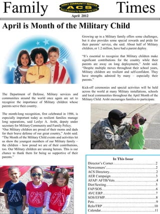 Family                                               April 2012
                                                                                      Times
April is Month of the Military Child
                                                             Growing up in a Military family offers some challenges,
                                                             but it also provides some special rewards and pride for
                                                             their parents’ service, she said. About half of Military
                                                             children, or 1.2 million, have had a parent deploy.

                                                             ―It’s essential to recognize that Military children make
                                                             significant contributions for the country while their
                                                             parents are away on long deployments,‖ Arsht said.
                                                             ―Despite multiple moves throughout their school years,
                                                             Military children are resilient and self-confident. They
                                                             have strengths admired by many – especially their
                                                             parents.‖

                                                             Kick-off ceremonies and special activities will be held
                                                             across the world at many Military installations, schools
The Department of Defense, Military services and             and local communities throughout the April Month of the
communities around the world once again are set to           Military Child. Arsht encourages families to participate.
recognize the importance of Military children whose
parents serve their country.

The month-long recognition, first celebrated in 1986, is
especially important today as resilient families manage
long separations, said Leslye A. Arsht, deputy under
secretary for Military Community and Family Policy.
―Our Military children are proud of their moms and dads
for their brave defense of our great country,‖ Arsht said.
―The Month of the Military Child events and activities let
us show the youngest members of our Military family –
the children – how proud we are of their contributions,
too. Our Military children are unsung heroes. This is our
chance to thank them for being so supportive of their
parents.‖
                                                                                  In This Issue
                                                                 Director’s Corner…………………..……......…2
                                                                 Newcomers’.....………………………..……….2
                                                                 ACS Directory...…….….………………………2
                                                                 AER Campaign….....…..…………...….............3
                                                                 AFAP/ AFTB/Vets…...……..…………………..4
                                                                 Diet/Sexting…..…..……………………………5
                                                                 FAP/SOS………………………….....................6
                                                                 AVC/ERP………...…….....................................7
                                                                 SOS/EFMP.……………….................................8
                                                                 Pets………….…………………………….........9
                                                                 Relo/FRP …..…….……………………….......10
                                                                 Calendar..……………………………………...11
 