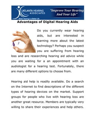 Advantages of Digital Hearing Aids

                  Do you currently wear hearing
                  aids,   but   are   interested   in
                  learning more about the latest
                  technology? Perhaps you suspect
                  you are suffering from hearing
loss and are researching hearing aid advice while
you are waiting for a an appointment with an
audiologist for a hearing test. Fortunately, there
are many different options to choose from.


Hearing aid help is readily available. Do a search
on the Internet to find descriptions of the different
types of hearing devices on the market. Support
groups for people who live with hearing loss are
another great resource. Members are typically very
willing to share their experiences and help others.
 