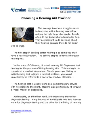 Choosing a Hearing Aid Provider


                                     The average American struggles seven
                                  to ten years with a hearing loss before
                                  getting the help he or she needs. People
                                  often do not know who to turn to for help.
                                  They are hesitant to do anything about
                                  their hearing because they do not know
who to trust.


  The first step in seeking better hearing is to admit you may
have a hearing problem. The second step is to have a thorough
hearing test.


   In the state of California, Licensed Hearing Aid Dispensers test
hearing for the purpose of fitting hearing aids. This testing is not
considered a medical evaluation. Should your case history or
initial hearing test indicate a medical problem, you would
immediately be referred to a doctor for medical attention.


   The hearing test is usually done as a complimentary service
with no charge to the client. Hearing aids are typically fit through
a “retail model” of dispensing.


   Audiologists, on the other hand, are extensively trained for
diagnostic testing. Many but not all audiologists hold two licenses
- one for diagnostic testing and the other for the fitting of hearing


Avalon Hearing Aid Center, Inc.
(916) 930-6347
 