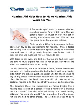 Hearing Aid Help How to Make Hearing Aids
                Work For You


                                  A few weeks ago I tested a woman who had
                                  worn hearing aids for over 20 years. She was
                                  getting ready to invest in her fifth set of
                                  hearing instruments…yes, her fifth set. She
                                  had come to me for a second opinion.

                    First, we did a Lifestyle Assessment to learn
about her day-to-day requirements for hearing. Then, I tested
her hearing and included additional speech testing to determine
how well new technology would help her hear better. Lastly, I
took the time and explained her test results to her.

With tears in her eyes, she told me that no one had ever taken
the time to truly explain her loss to her or ask her where and
when she needed to hear more clearly.

On two occasions, she had received a quick, fifteen minute test
and was then told to go down the hall to be fit with new hearing
aids. Which she did, no questions asked! She felt like she had no
say or any choice in the matter because this was within her HMO
plan. By the way, her health insurance did not cover any of the
costs for hearing aids. This was strictly an out-of-pocket expense.

She described these two experiences as “being treated like a
hearing loss instead of a person or like a number in a massive
medical system.” She also admitted having purchased hearing
aids from “someone she wouldn’t buy a used car from” but again,
felt like she had no other choice. The last time she was fit by “a

Avalon Hearing Aid Center, Inc.
(916) 930-6347
 