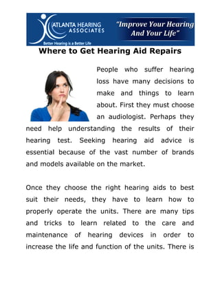 Where to Get Hearing Aid Repairs

                         People     who     suffer    hearing
                         loss have many decisions to
                         make and things to learn
                         about. First they must choose
                         an audiologist. Perhaps they
need help understanding the results of their
hearing   test.    Seeking       hearing    aid   advice     is
essential because of the vast number of brands
and models available on the market.


Once they choose the right hearing aids to best
suit their needs, they have to learn how to
properly operate the units. There are many tips
and tricks to learn related to the care and
maintenance       of   hearing    devices    in      order   to
increase the life and function of the units. There is
 