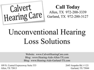 Call Today
                                         Allen, TX 972-200-3339
                                        Garland, TX 972-200-3127



       Unconventional Hearing
           Loss Solutions
                       Website: www.CalvertHearingCare.com
                       Blog: www.Hearing-Aids-Allen-TX.com
                      Blog: www.Hearing-Aids-Garland-TX.com
109 N. Central Expressway Suite 533                    2645 Arapaho Rd. # 121
Allen, TX 75013                                             Garland, TX 75044
 