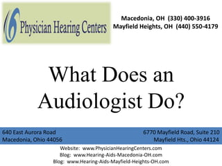 Macedonia, OH (330) 400-3916
                                        Mayfield Heights, OH (440) 550-4179




             What Does an
            Audiologist Do?
640 East Aurora Road                                6770 Mayfield Road, Suite 210
Macedonia, Ohio 44056                                  Mayfield Hts., Ohio 44124
                    Website: www.PhysicianHearingCenters.com
                    Blog: www.Hearing-Aids-Macedonia-OH.com
                 Blog: www.Hearing-Aids-Mayfield-Heights-OH.com
 