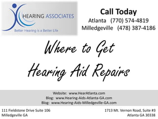 Call Today
                                                Atlanta (770) 574-4819
                                              Milledgeville (478) 387-4186


                  Where to Get
                Hearing Aid Repairs
                               Website: www.HearAtlanta.com
                           Blog: www.Hearing-Aids-Atlanta-GA.com
                        Blog: www.Hearing-Aids-Milledgeville-GA.com
111 Fieldstone Drive Suite 106                              1713 Mt. Vernon Road, Suite #3
Milledgeville GA                                                         Atlanta GA 30338
 