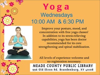 Yo g a
    Wednesdays
10:00 AM & 6:30 PM
     Improve your posture, mood, and
   concentration with free yoga classes!
      In addition to its stress-relieving
     capabilities, yoga has been doctor
         recommended for its core
  strengthening and spinal stabilization.


  All levels of experience welcome and
        no registration necessary.
 