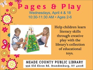 P a g e s & P la y
  Wednesdays, April 4 & 18
  10:30-11:30 AM • Ages 2-6

                 Help children learn
                    literacy skills
                  through creative
                     play with the
                 library’s collection
                    of educational
                         toys.
 