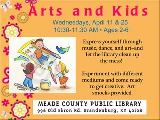 A r t s a n d K id s
   Wednesdays, April 11 & 25
   10:30-11:30 AM • Ages 2-6
            Express yourself through
            music, dance, and art--and
             let the library clean up
                    the mess!

            Experiment with different
            mediums and come ready
               to get creative. Art
                smocks provided.
 