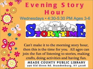 E v e n in g S t o r y
         Hour
Wednesdays • 4:30-5:30 PM Ages 3-6




  Can’t make it to the morning story hour,
 then this is the time for you. All ages can
 join the fun of listening to stories, making
   crafts, doing activities and having fun.
 