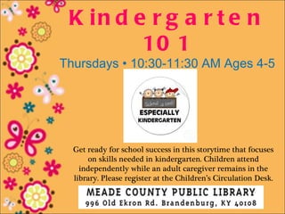 K in d e r g a r t e n
         10 1
Thursdays • 10:30-11:30 AM Ages 4-5




  Get ready for school success in this storytime that focuses
      on skills needed in kindergarten. Children attend
    independently while an adult caregiver remains in the
  library. Please register at the Children’s Circulation Desk.
 