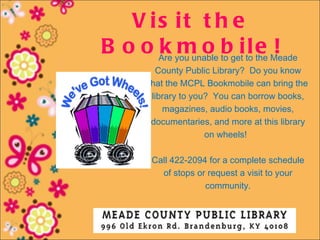 V is it t h e
B o o Are you unable to getito e Meade
      k m o b l the !
           County Public Library? Do you know
         that the MCPL Bookmobile can bring the
          library to you?  You can borrow books,
             magazines, audio books, movies,
          documentaries, and more at this library
                        on wheels! 

         Call 422-2094 for a complete schedule
           of stops or request a visit to your
                      community.
 
