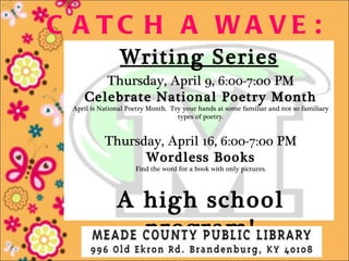 C A TC H A WA VE :
                Writing Series
       Thursday, April 9, 6:00-7:00 PM
    Celebrate National Poetry Month
 April is National Poetry Month. Try your hands at some familiar and not so familiary
                                   types of poetry.


           Thursday, April 16, 6:00-7:00 PM
                 Wordless Books
                     Find the word for a book with only pictures.




               A high school
                 program!
 