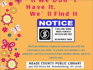 If W e D o n ’ t
    H a v e It ,
     W e ’ ll F in d It
        F o r Yo u !



      We’ll do whatever it takes to connect you with the
     information you need. If a book isn’t already in our
collection, we’ll try to borrow it from another library- all at no
                           cost to you!
 