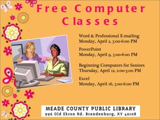 F re e C o mp ute r
     C la s s e s
       Word & Professional E-mailing
       Monday, April 2, 5:00-6:00 PM
       PowerPoint
       Monday, April 9, 5:00-6:00 PM

       Beginning Computers for Seniors
       Thursday, April 12, 2:00-3:00 PM
       Excel
       Monday, April 16, 5:00-6:00 PM
 