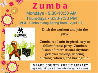 Zumba
    Mondays • 9:30-10:30 AM
    Thursdays • 6:30-7:30 PM
(N O Zumba during Spring Break, April 1-7)

              Ditch the workout and join the
                          party!

             Zumba is a Latin-inspired, easy to
               follow fitness party. Zumba’s
              fusion of international rhythms
                gets you moving, dancing,
             burning calories, and having fun!
 