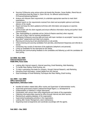 •   Sourcing CV/Resume using various active job boards like Monster, Career Builder, Planet Recruit
       and networking tools like linked in, Zoom info etc. for different sector/industry
       IT/Finance/Engineering/Medical.
   •   Analyze and interpret client requirement, to undertake appropriate searches to meet client
       expectations.
   •   Conduct search on the requirements received from client and accomplish optimum and timely
       delivery of the results.
   •   Report and keep the client updated at all times with information and progress on searches
       undertaken.
   •   Communicate with the client regularly and ensure effective information sharing and perfect ‘client
       communication’.
   •   Take responsibilities to undertake ad-hoc (Active & Passive searches) when required.
   •   Take care of New Trails for business development.
   •   Developing CV/Resume sourcing skills and work with team members to accomplish “vacancy lead
       generation” assignments and head hunt projects.
   •   Planning and structuring of job advertisements on job portals.
   •   Initial screening and sourcing candidates from job sites, advertisement Responses and referrals to
       recruit.
   •   Conducting may rounds of interviews of the applicants (telephonic and personal).
   •   Lining up candidates for the interviews for the clients.
   •   Receiving and communicating feedback to the candidates and following up with the candidates till
       their joining.


Jul 2006- Dec 2006
Internet Researcher
PURE RPO, Pune India

   •   Looking after Internet research, Internet searching, Email Marketing, Web Marketing.
   •   To handle Mass Mailing, Email Hunting, etc.
   •   To help in generating new leads for company through Internet Research, web Marketing.
   •   Extracting email information, contact details from the internet.
   •   Good knowledge of Email Marketing Techniques like Mass Mailing, Email Hunting.


Jan 2004 – Jun 2006
Office Administrator
Signmakers, Dehradun India

   •   Handled all matters related daily office routine and Supervision of administration works.
   •   Supervised government projects (Uttaranchal Peyjal Nigam) i.e. Development &
   •   Implementation of Software in whole Uttarnachal.
   •   Coordination with various inters office departments and clients of the organization.
   •   Collecting information/data required by office through internet and other sources.
   •   Maintaining & updating database of the organization.
   •   Supervising housekeeping activities in the organization.
   •   Looking after Vendor Management, stock maintenance.
   •   Organizing travel arrangements and coordinate accordingly with the agents.



Feb 2002 – Dec 2003
 