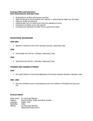 Incharge (Office Administration)
Orion India Network, Dehradun India

   •   Responsible for all office administration activities.
   •   Deal with all kind of communications with customer i.e. Bharat Sanchar Nigam Ltd. UP (west).
   •   Follow up of Bills and payments.
   •   Collecting data from our clients which had to be uploading on server.
   •   Traveling out of station as per Jobs required.
   •   Purchasing and submission of tender forms in government sector.




EDUCATIONAL BACKGROUND

1999-2001

   •   Bachelor in Commerce from H.N.B. Garhwal University, Uttaranchal, India

1998

   •   Intermediate from KVS No 1, Dehadun, Uttaranchal, India.

1996

   •   High School from KVS No 1, Dehradun, Uttaranchal, India


TRAINING AND COURSES ATTENDED

1999

   •   Six months Diploma in Commercial Applications from Excess Computer Education, Dehradun, India


2001- 2002

   •   One year certificate course in web designing course from Software Technology Park Group Intl.
       Ltd.




Personal Details:

Father Name:   Mr. Udai Singh Bhandari
Hobbies:       Internet Surfing, People networking, Snooker
Language:      English, Hindi
Nationality:   Indian
Address:       S/o Udai Singh Bhandari,
               Uttaranchal Enclave Lane-2
 