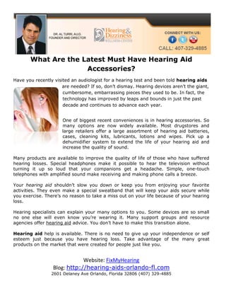 What Are the Latest Must Have Hearing Aid
                     Accessories?
Have you recently visited an audiologist for a hearing test and been told hearing aids
                      are needed? If so, don’t dismay. Hearing devices aren’t the giant,
                      cumbersome, embarrassing pieces they used to be. In fact, the
                      technology has improved by leaps and bounds in just the past
                      decade and continues to advance each year.


                      One of biggest recent conveniences is in hearing accessories. So
                      many options are now widely available. Most drugstores and
                      large retailers offer a large assortment of hearing aid batteries,
                      cases, cleaning kits, lubricants, lotions and wipes. Pick up a
                      dehumidifier system to extend the life of your hearing aid and
                      increase the quality of sound.

Many products are available to improve the quality of life of those who have suffered
hearing losses. Special headphones make it possible to hear the television without
turning it up so loud that your companions get a headache. Simple, one-touch
telephones with amplified sound make receiving and making phone calls a breeze.

Your hearing aid shouldn’t slow you down or keep you from enjoying your favorite
activities. They even make a special sweatband that will keep your aids secure while
you exercise. There’s no reason to take a miss out on your life because of your hearing
loss.

Hearing specialists can explain your many options to you. Some devices are so small
no one else will even know you’re wearing it. Many support groups and resource
agencies offer hearing aid advice. You don’t have to make this transition alone.

Hearing aid help is available. There is no need to give up your independence or self
esteem just because you have hearing loss. Take advantage of the many great
products on the market that were created for people just like you.


                             Website: FixMyHearing
                 Blog: http://hearing-aids-orlando-fl.com
                 2601 Delaney Ave Orlando, Florida 32806 (407) 329-4885
 