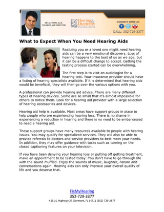 What to Expect When You Need Hearing Aids
                             Realizing you or a loved one might need hearing
                             aids can be a very emotional discovery. Loss of
                             hearing happens to the best of us as we age, but
                             it can be a difficult change to accept. Getting the
                             testing process started can be overwhelming.

                             The first step is to visit an audiologist for a
                             hearing test. Your insurance provider should have
a listing of hearing specialists available. If it is determined that hearing aids
would be beneficial, they will then go over the various options with you.

A professional can provide hearing aid advice. There are many different
types of hearing devices. Some are so small that it’s almost impossible for
others to notice them. Look for a hearing aid provider with a large selection
of hearing accessories and devices.

Hearing aid help is available. Most areas have support groups in place to
help people who are experiencing hearing loss. There is no shame in
experiencing a reduction in hearing and there is no need to be embarrassed
to need a hearing aid.

These support groups have many resources available to people with hearing
issues. You may qualify for specialized services. They will also be able to
provide referrals to doctors and service providers to best meet your needs.
In addition, they may offer guidance with tasks such as turning on the
closed captioning features on your television.

If you have been denying your hearing loss or putting off getting treatment,
make an appointment to be tested today. You don’t have to go through life
with the sound muffled. Enjoy the sounds of music, laughter, nature and
conversations again. Hearing aids can only improve your overall quality of
life and you deserve that.




                                   FixMyHearing
                                   352-729-3377
                   4331 S. Highway 27 Clermont, FL 34711 (352) 729-3377
 