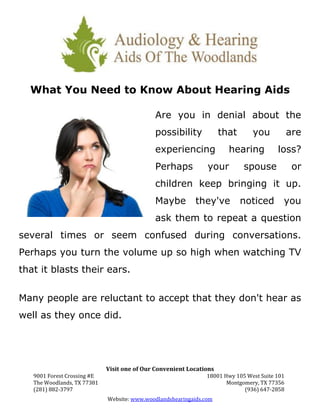 What You Need to Know About Hearing Aids

                                             Are you in denial about the
                                             possibility             that      you            are
                                             experiencing              hearing          loss?
                                             Perhaps            your        spouse             or
                                             children keep bringing it up.
                                             Maybe          they've         noticed       you
                                             ask them to repeat a question
several times or seem confused during conversations.
Perhaps you turn the volume up so high when watching TV
that it blasts their ears.


Many people are reluctant to accept that they don't hear as
well as they once did.




                             Visit one of Our Convenient Locations
   9001 Forest Crossing #E                                     18001 Hwy 105 West Suite 101
   The Woodlands, TX 77381                                            Montgomery, TX 77356
   (281) 882-3797                                                           (936) 647-2858
                             Website: www.woodlandshearingaids.com
 