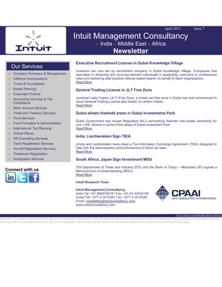 April 2013 Issue 7
Intuit Management Consultancy
» India » Middle East » Africa
Newsletter
Our Services
» Company Formation & Management
» Offshore Incorporations
» Trusts & Foundations
» Estate Planning
» Corporate Finance
» Accounting Services & Tax
Compliance
» Bank Account Services
» Trade and Treasury Services
» Fund Services
» Fund Formation & Administration
» International Tax Planning
» Virtual Offices
» HR Consulting Services
» Yacht Registration Services
» Aircraft Registration Services
» Trademark Registration
» Immigration Services
Connect with us
Executive Recruitment License in Dubai Knowledge Village
Investors can now set up recruitment company in Dubai Knowledge Village. Companies that
specialize in attracting and sourcing talented individuals in leadership, executive or professional
roles and delivering best practice retainer-based search on behalf of client organizations.
Read More
General Trading License in JLT Free Zone
Jumeriah Lake Towers (JLT) Free Zone, a mixed use free zone in Dubai has now commenced to
issue General Trading Licence also based on certain criteria.
Read More
Dubai allows freehold areas in Dubai Investmetns Park
Dubai Government has issued Regulation No.2 earmarking freehold real estate ownership for
non- UAE citizens in some of the areas of Dubai Investment Park.
Read More
India, Liechtenstein Sign TIEA
cIndia and Liechtenstein have inked a Tax Information Exchange Agreement (TIEA) designed to
help with the administration and enforcement of direct tax laws.
Read More
South Africa, Japan Sign Investment MOU
The Department of Trade and Industry (DTI) and the Bank of Tokyo – Mitsubishi UFJ signed a
Memorandum of Understanding (MOU).
Read More
Intuit Research Team
Intuit Management Consultancy
India Tel: +91 9840708181 Fax: +91 44 42034149
Dubai Tel: +971 4 3518381 Fax: +971 4 3518385
Email: newsletter@intuitconsultancy.com
www.intuitconsultancy.com
If you wish to unsubscribe please email us
Disclaimer: The content of this news alert should not be constructed as legal opinion. This newsletter provides general information at the time of preparation. This is intended as a news update and Intuit
neither assumes nor responsible for any loss. This is not a spam mail. You have received this, because you have either requested for it or may be in our Network Partner group.
 