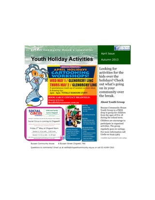 Bucaan Community House
Youth Group is a FREE
drop in group for children
from the ages of 8 to 18
during the school term.
Children are encourage to
participate in organized
activities. The group
regularly goes on outings.
For more information call
Linda on 6249 5363
About Youth Group
Your business tag line here.
B u c a a n C o m m u n i t y H o u s e e - n e w s l e t t e r
Bucaan Community House 8 Bucaan Street Chigwell, TAS
Questions or comments? Email us at ostills@chigwellcommunity.org.au or call 03-6249-5363
Youth Holiday Activities
April Issue
Autumn 2013
Looking for
activities for the
kids over the
holidays? Check
out what’s going
on in your
community over
the break.
Booking Essential
Book & pay at YMCA
Y-kids Party & Play
Phone 62728077
Email:
Hobart@ymca.org.au
BOOK EARLY! CONTACT BRADFIELD:
(0413) 575 113
Bradfield@toonzone.com.au
A small fee may be attached to some outings.
 