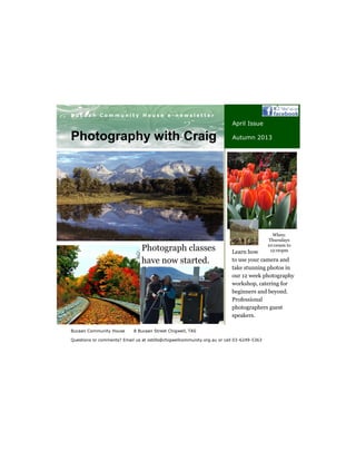 Your business tag line here.
B u c a a n C o m m u n i t y H o u s e e - n e w s l e t t e r
Bucaan Community House 8 Bucaan Street Chigwell, TAS
Questions or comments? Email us at ostills@chigwellcommunity.org.au or call 03-6249-5363
Photography with Craig
April Issue
Autumn 2013
Learn how
to use your camera and
take stunning photos in
our 12 week photography
workshop, catering for
beginners and beyond.
Professional
photographers guest
speakers.
When:
Thursdays
10:00am to
12:00pmPhotograph classes
have now started.
 