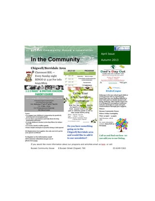 Chigwell/Berridale Area
Your business tag line here.
B u c a a n C o m m u n i t y H o u s e e - n e w s l e t t e r
If you would like more information about our programs and activities email us here or call:
Bucaan Community House 8 Bucaan Street Chigwell, TAS 03-6249-5363
In the Community
April Issue
Autumn 2013
Claremont RSL —
Every Sunday night
BINGO @ 3:30 For info:
6249 8829
Do you have something
going on in the
Chigwell/Berridale area
and would like to add it
to our newsletter?
Call us and find out how we
can add you to our listing.
Learn:
To engage your children’s cooperation by positively
noticing and encouraging them
To set clear expectations and help them develop
frustration tolerance
To help children’s brains to develop filters for behav-
ing well
To resolve family conflict quietly
Some simple strategies to practise being a calm parent
NO Registration Fees applies: the only cost is $7.50 for
your parent workbook
To Register or for information email
chris.mason@ education.tas.gov.au or
phone 6275 5333
Kidscope is for any school aged child or
young person who is experiencing
issues that they are finding difficult to
deal with such as; family mental well-
being, bullying, other family issues etc.
it is designed to strengthen resilience
and give strategies to cope and gain
connectedness through peer support.
Where:
Bucaan Community House
When: Friday Fortnightly
Time: 3:15pm – 4:45pm
April Sessions: 12th &
26th
For more information
contact: Alana Bell on
62133555
Chigwell Barn Meals on a budget
 